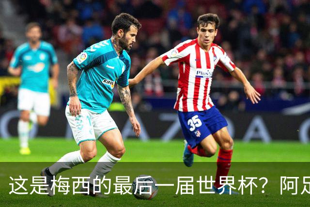 这是梅西的最后一届世界杯？阿足协主席：不知道，但我希望不是